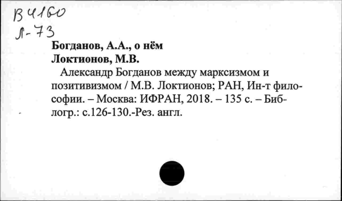 ﻿К Ц-1&О
Богданов, А.А., о нём
Локтионов, М.В.
Александр Богданов между марксизмом и позитивизмом / М.В. Локтионов; РАН, Ин-т философии. - Москва: ИФРАН, 2018. - 135 с. - Биб-логр.: с.126-130.-Рез. англ.